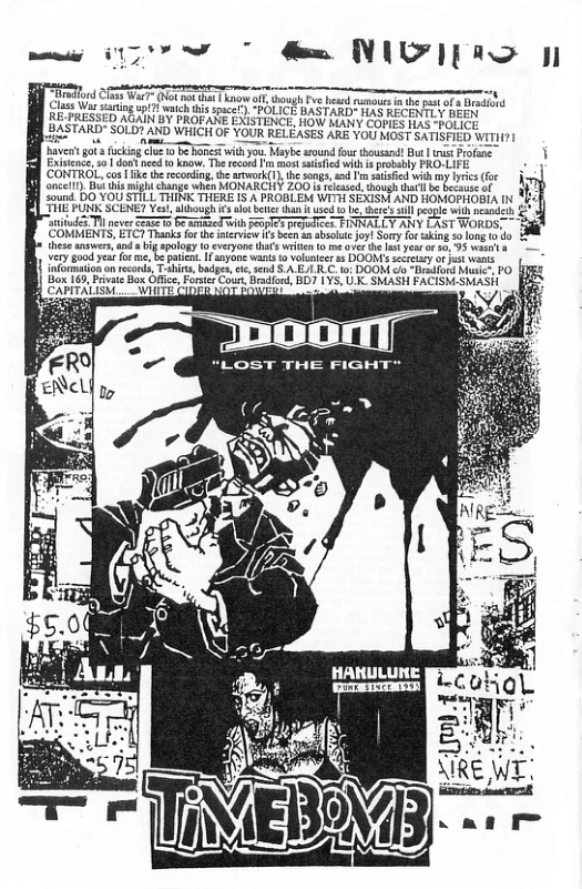 rlrd ST (o Tk o oot e el e ot i Clse Vs sy i s ) “POLICE BAST kD" S RECTY e K PRESSED BN oY BROFATE EXISTINCE, HOW SANY COPES So-boriey | BASTARD" SOLD? AXD WHICH OF YOUR RELEASES ARE Y00 oSt an OGS W haver ot kgl 1 b Fonestwith you. Maybe sound o housan! Bu |t Profane Existeace, o | dont ned 0 know. The recond 1 most sised Wi i prowably PRO-LIFE (CONTROL, cos ke th econding, e artwark(1). the songs,snd T sutisied with my s (fx ancelt). Bk thismight change when MONARCHY Z00 1 réeased, though thatl b becae o sound. DO YOU STILL THINK THERE IS A PROBLEM WITHi SEXISM AND HOMOPHOBIA IN JNK SCENE? Ve, ahough 3 st beter than i used 5T pever R B e ith eI preles ‘COMMENTS, ETC? Thanks fo the itvicw s been 4 shecat oy! Sy or ki 50 lon 10 o hese answes, and iy sology 9 everyone (hr wrte o e Ve he 1 year o 5, 95 st Ve g e o e, b ptcnt I yone wans 1 vluee s DOONT ety o ot s informiononrecords, T-shirs, bades, i, end S A EJLR C. 1 DOOM o Bradlord Mic, PO Box 169, Pivat Box Oftic, Foser Cour, Bradiord, BDY 1YS, U.K. SMASH FACISM-SMASH T R o HANULURE
